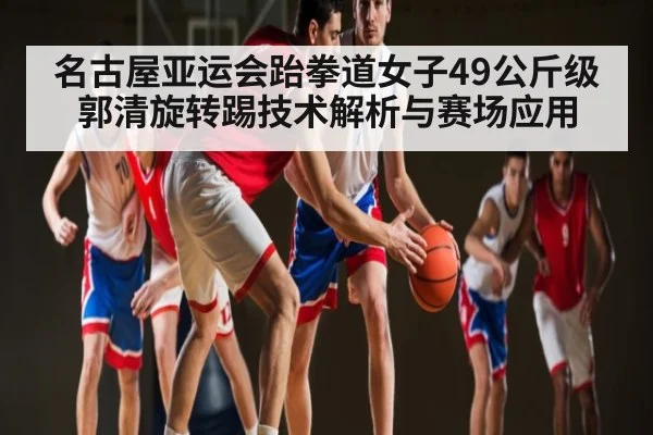名古屋亚运会跆拳道女子49公斤级郭清旋转踢技术解析与赛场应用（c7c7.app）