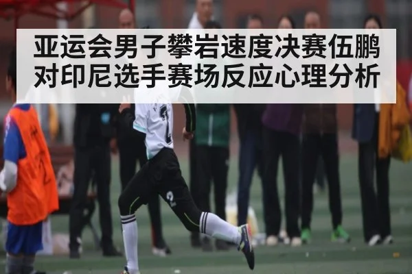 亚运会男子攀岩速度决赛伍鹏对印尼选手赛场反应心理分析（c7c7.app）