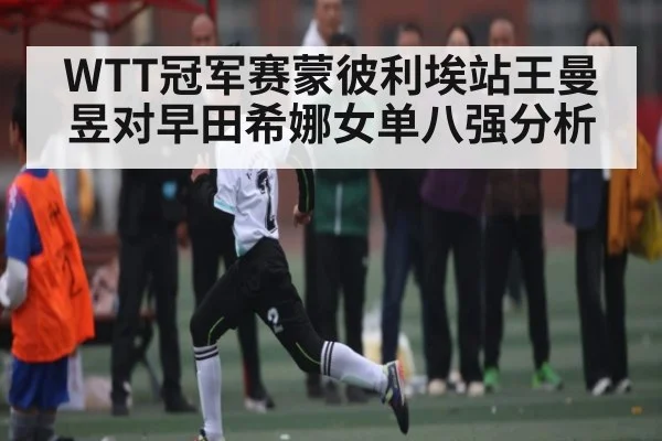 WTT冠军赛蒙彼利埃站王曼昱对早田希娜女单八强分析（c7c7.app）