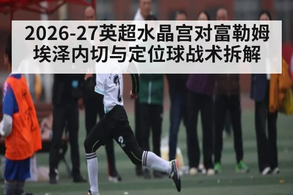 2026-27英超水晶宫对富勒姆 埃泽内切与定位球战术拆解